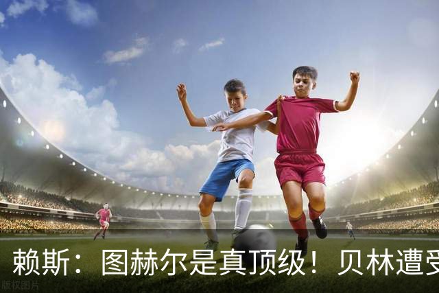 赖斯：图赫尔是真顶级！贝林遭受诸多质疑，但大家都知道他的水准